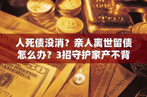 济南人死债没消？亲人离世留债怎么办？3招守护家产不背锅