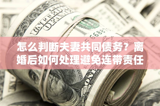 济南怎么判断夫妻共同债务？离婚后如何处理避免连带责任？